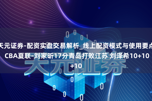 天元证券-配资实盘交易解析_线上配资模式与使用要点 CBA夏联-刘家昕17分青岛打败江苏 刘泽希10+10