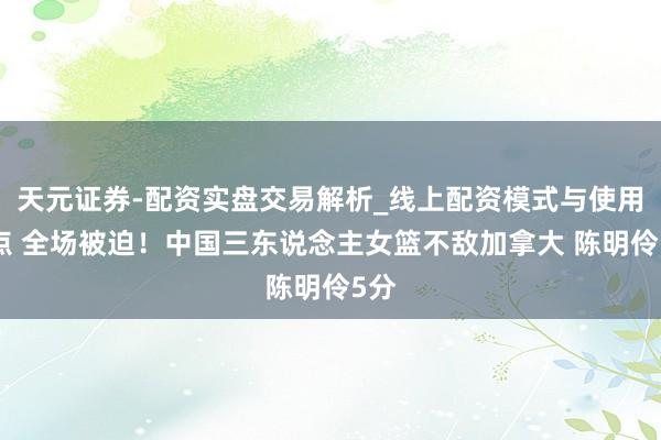 天元证券-配资实盘交易解析_线上配资模式与使用要点 全场被迫！中国三东说念主女篮不敌加拿大 陈明伶5分