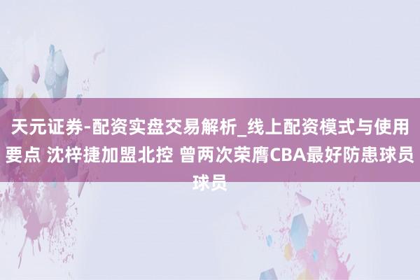 天元证券-配资实盘交易解析_线上配资模式与使用要点 沈梓捷加盟北控 曾两次荣膺CBA最好防患球员