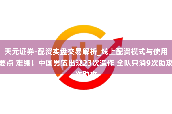 天元证券-配资实盘交易解析_线上配资模式与使用要点 难绷！中国男篮出现23次造作 全队只消9次助攻