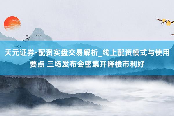 天元证券-配资实盘交易解析_线上配资模式与使用要点 三场发布会密集开释楼市利好