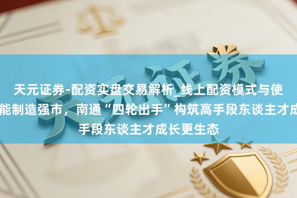 天元证券-配资实盘交易解析_线上配资模式与使用要点 赋能制造强市，南通“四轮出手”构筑高手段东谈主才成长更生态