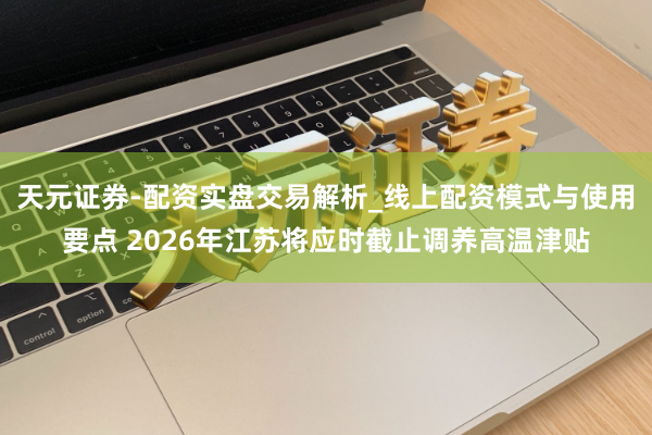 天元证券-配资实盘交易解析_线上配资模式与使用要点 2026年江苏将应时截止调养高温津贴