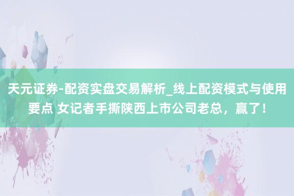 天元证券-配资实盘交易解析_线上配资模式与使用要点 女记者手撕陕西上市公司老总，赢了！