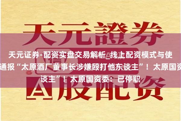 天元证券-配资实盘交易解析_线上配资模式与使用要点 官方通报“太原酒厂董事长涉嫌殴打他东谈主”！太原国资委：已停职