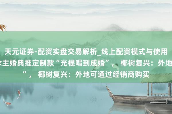 天元证券-配资实盘交易解析_线上配资模式与使用要点 为代言东说念主婚典推定制款“光棍喝到成婚”， 椰树复兴：外地可通过经销商购买