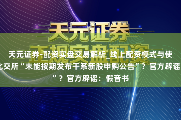 天元证券-配资实盘交易解析_线上配资模式与使用要点 北交所“未能按期发布干系新股申购公告”？官方辟谣：假音书