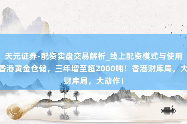 天元证券-配资实盘交易解析_线上配资模式与使用要点 香港黄金仓储，三年增至超2000吨！香港财库局，大动作！