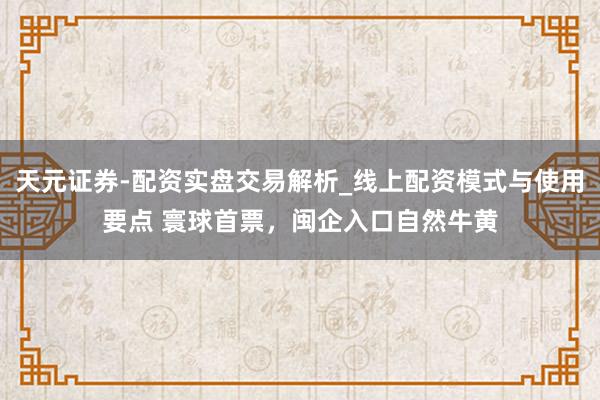 天元证券-配资实盘交易解析_线上配资模式与使用要点 寰球首票，闽企入口自然牛黄