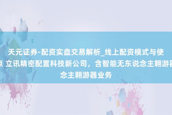 天元证券-配资实盘交易解析_线上配资模式与使用要点 立讯精密配置科技新公司，含智能无东说念主翱游器业务