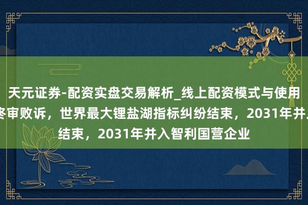 天元证券-配资实盘交易解析_线上配资模式与使用要点 天皆锂业终审败诉，世界最大锂盐湖指标纠纷结束，2031年并入智利国营企业