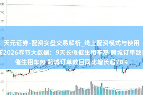 天元证券-配资实盘交易解析_线上配资模式与使用要点 神州租车发布2026春节大数据：9天长假催生租车热 跨城订单数目同比增长超70%