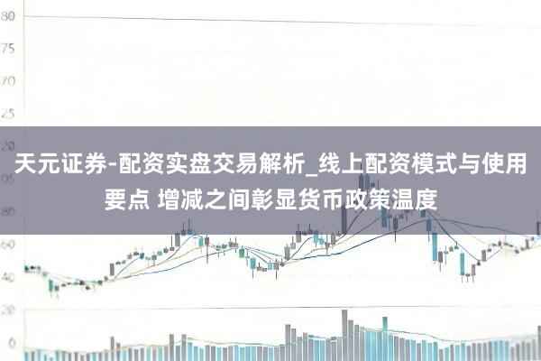 天元证券-配资实盘交易解析_线上配资模式与使用要点 增减之间彰显货币政策温度