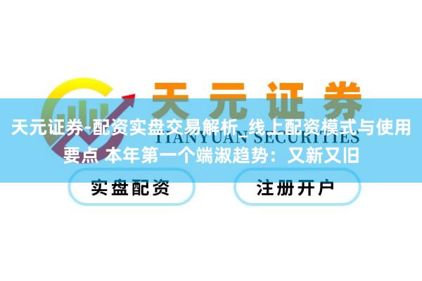 天元证券-配资实盘交易解析_线上配资模式与使用要点 本年第一个端淑趋势：又新又旧