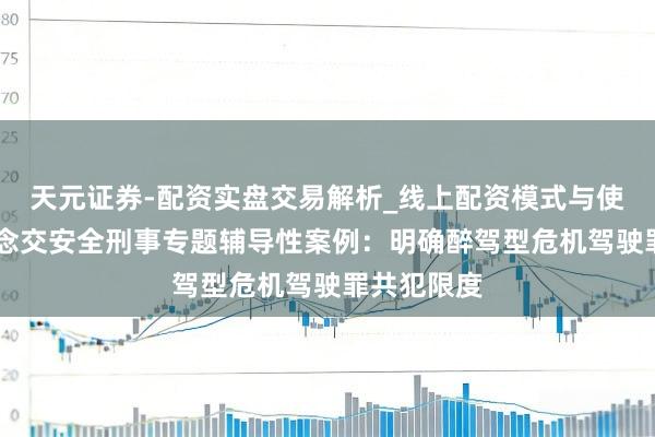 天元证券-配资实盘交易解析_线上配资模式与使用要点 说念交安全刑事专题辅导性案例：明确醉驾型危机驾驶罪共犯限度