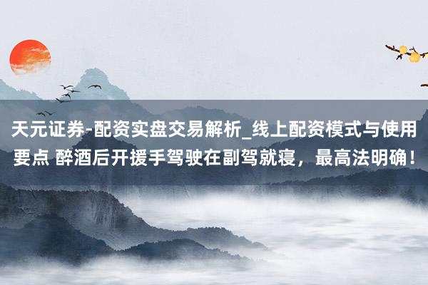 天元证券-配资实盘交易解析_线上配资模式与使用要点 醉酒后开援手驾驶在副驾就寝，最高法明确！
