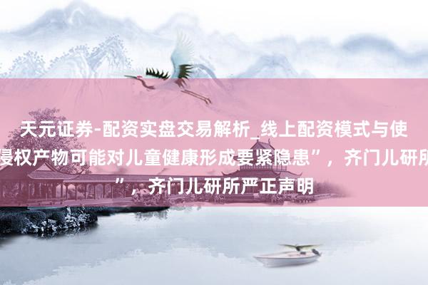 天元证券-配资实盘交易解析_线上配资模式与使用要点 “侵权产物可能对儿童健康形成要紧隐患”，齐门儿研所严正声明