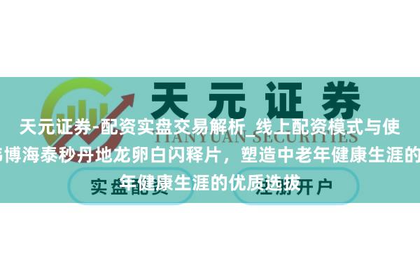 天元证券-配资实盘交易解析_线上配资模式与使用要点 伟博海泰秒丹地龙卵白闪释片，塑造中老年健康生涯的优质选拔
