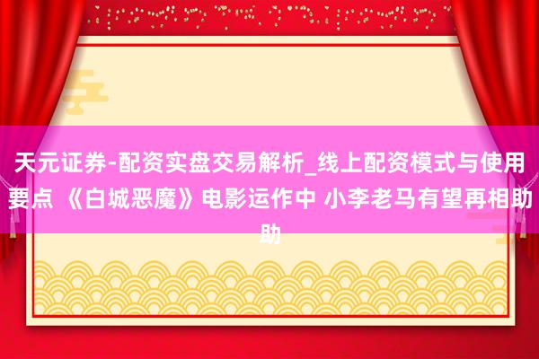 天元证券-配资实盘交易解析_线上配资模式与使用要点 《白城恶魔》电影运作中 小李老马有望再相助