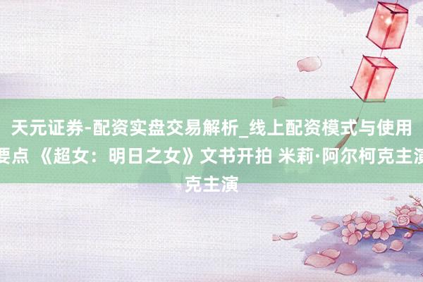 天元证券-配资实盘交易解析_线上配资模式与使用要点 《超女：明日之女》文书开拍 米莉·阿尔柯克主演