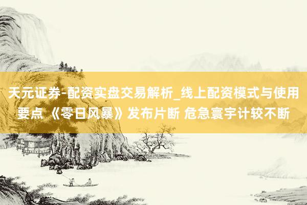 天元证券-配资实盘交易解析_线上配资模式与使用要点 《零日风暴》发布片断 危急寰宇计较不断