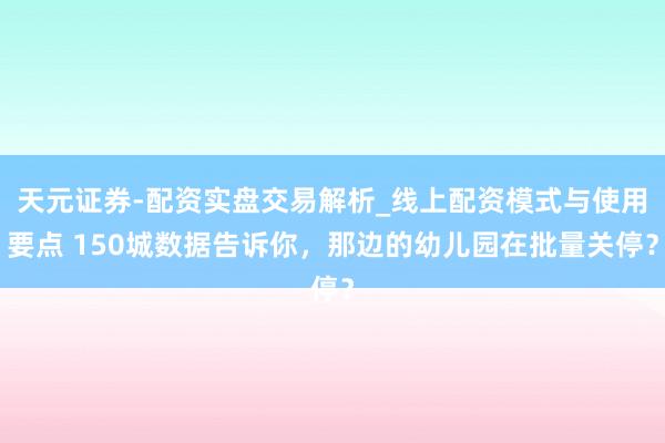 天元证券-配资实盘交易解析_线上配资模式与使用要点 150城数据告诉你，那边的幼儿园在批量关停？