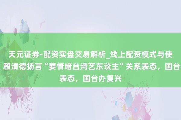 天元证券-配资实盘交易解析_线上配资模式与使用要点 赖清德扬言“要情绪台湾艺东谈主”关系表态，国台办复兴