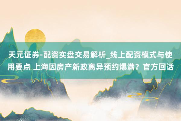 天元证券-配资实盘交易解析_线上配资模式与使用要点 上海因房产新政离异预约爆满？官方回话
