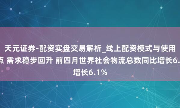 天元证券-配资实盘交易解析_线上配资模式与使用要点 需求稳步回升 前四月世界社会物流总数同比增长6.1%