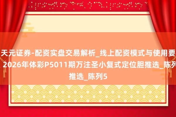 天元证券-配资实盘交易解析_线上配资模式与使用要点 2026年体彩P5011期万注圣小复式定位胆推选_陈列5