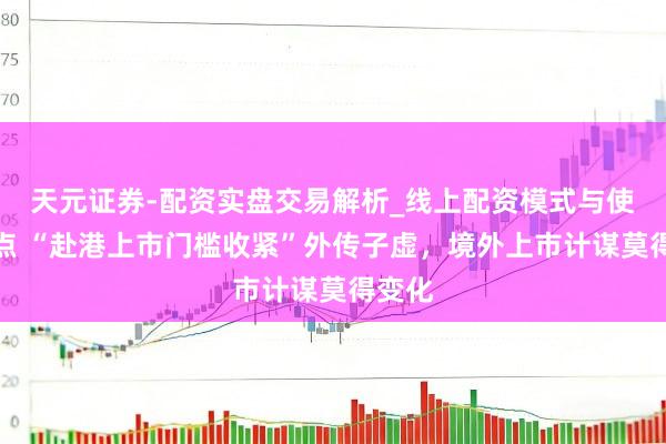 天元证券-配资实盘交易解析_线上配资模式与使用要点 “赴港上市门槛收紧”外传子虚，境外上市计谋莫得变化